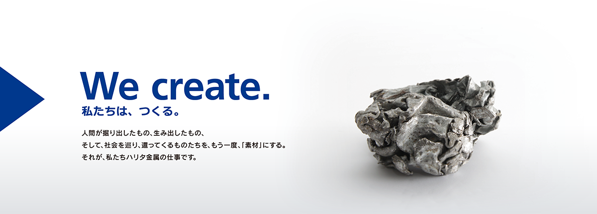 We create. 私たちは、つくる。人間が掘り出したもの、生み出したもの、そして、社会を巡り、還ってくるものたちを、もう一度、「素材」にする。それが、私たちハリタ金属の仕事です。